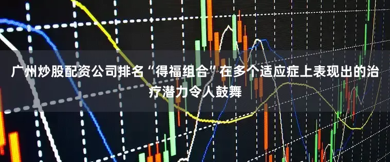 广州炒股配资公司排名“得福组合”在多个适应症上表现出的治疗潜力令人鼓舞