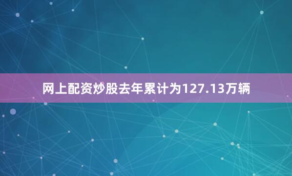 网上配资炒股去年累计为127.13万辆