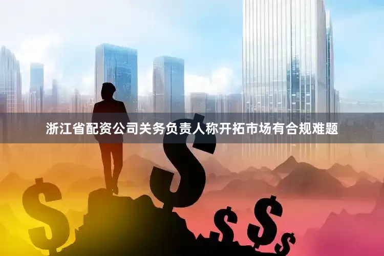 浙江省配资公司关务负责人称开拓市场有合规难题