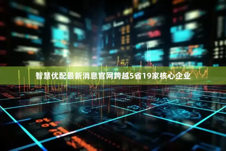 智慧优配最新消息官网跨越5省19家核心企业