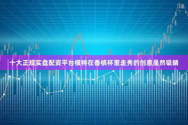 十大正规实盘配资平台模特在香槟杯里走秀的创意虽然吸睛