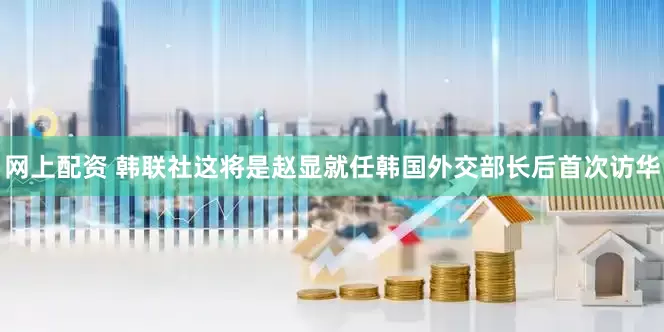 网上配资 韩联社这将是赵显就任韩国外交部长后首次访华