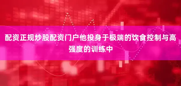 配资正规炒股配资门户他投身于极端的饮食控制与高强度的训练中