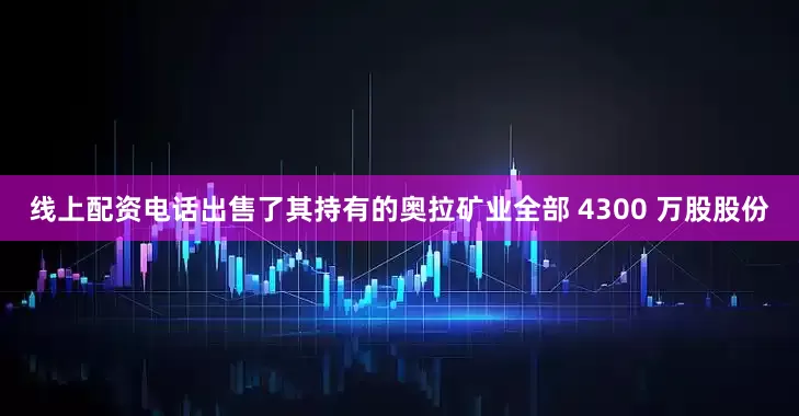线上配资电话出售了其持有的奥拉矿业全部 4300 万股股份