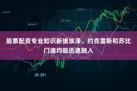 股票配资专业知识新援埃泽、约克雷斯和苏比门迪均能迅速融入