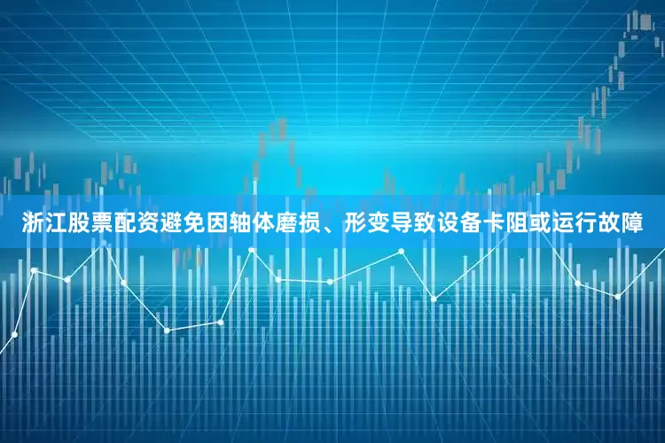 浙江股票配资避免因轴体磨损、形变导致设备卡阻或运行故障