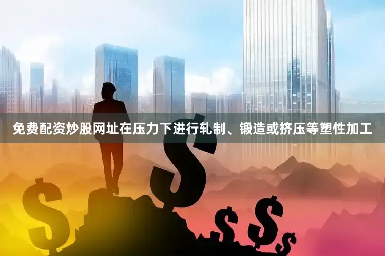 免费配资炒股网址在压力下进行轧制、锻造或挤压等塑性加工