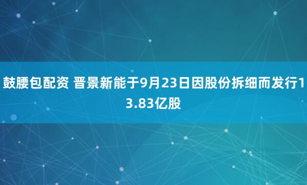鼓腰包配资 晋景新能于9月23日因股份拆细而发行13.83亿股