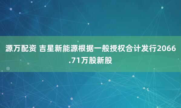 源万配资 吉星新能源根据一般授权合计发行2066.71万股新股
