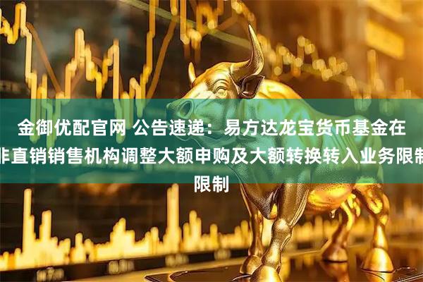 金御优配官网 公告速递：易方达龙宝货币基金在非直销销售机构调整大额申购及大额转换转入业务限制