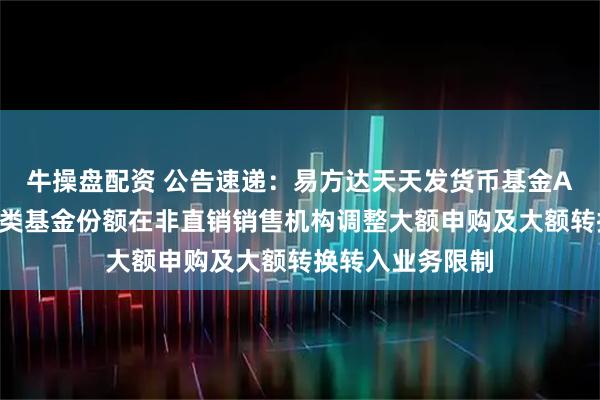 牛操盘配资 公告速递：易方达天天发货币基金A类基金份额和D类基金份额在非直销销售机构调整大额申购及大额转换转入业务限制