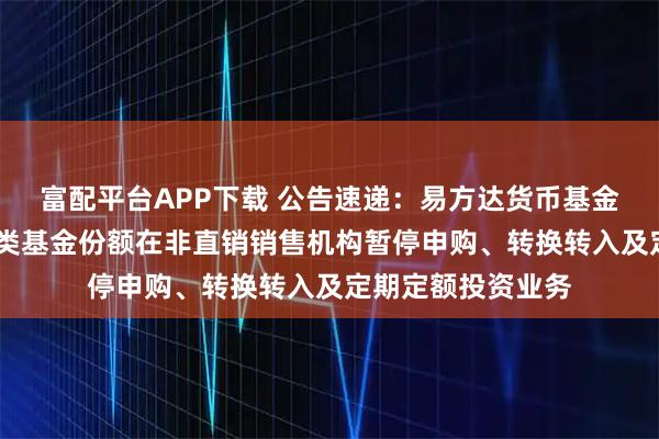 富配平台APP下载 公告速递：易方达货币基金A类基金份额和B类基金份额在非直销销售机构暂停申购、转换转入及定期定额投资业务