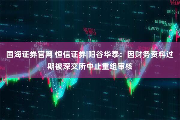 国海证券官网 恒信证券|阳谷华泰：因财务资料过期被深交所中止重组审核