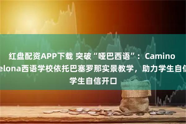 红盘配资APP下载 突破“哑巴西语”：Camino Barcelona西语学校依托巴塞罗那实景教学，助力学生自信开口