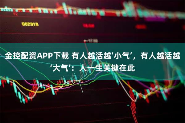 金控配资APP下载 有人越活越‘小气’，有人越活越‘大气’：人一生关键在此