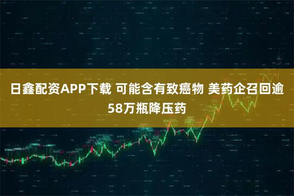 日鑫配资APP下载 可能含有致癌物 美药企召回逾58万瓶降压药
