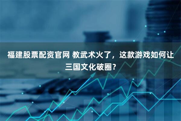 福建股票配资官网 教武术火了，这款游戏如何让三国文化破圈？
