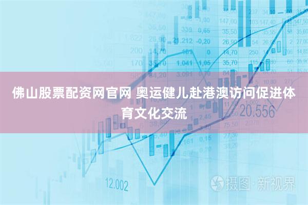 佛山股票配资网官网 奥运健儿赴港澳访问促进体育文化交流