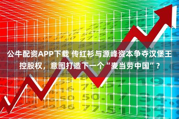 公牛配资APP下载 传红衫与源峰资本争夺汉堡王控股权，意图打造下一个“麦当劳中国”？