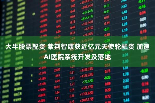 大牛股票配资 紫荆智康获近亿元天使轮融资 加速AI医院系统开发及落地
