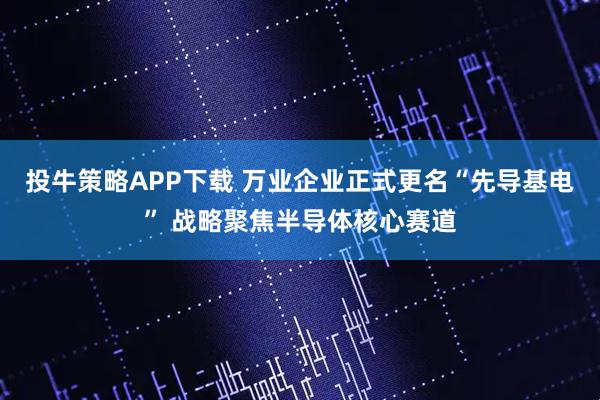 投牛策略APP下载 万业企业正式更名“先导基电” 战略聚焦半导体核心赛道