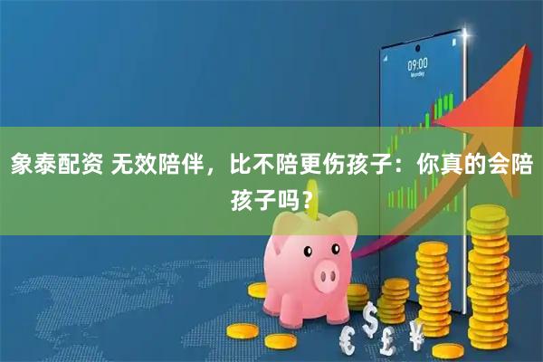 象泰配资 无效陪伴,比不陪更伤孩子:你真的会陪孩子吗?