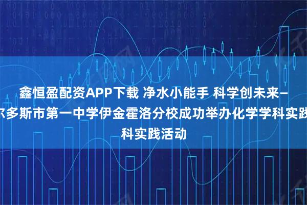 鑫恒盈配资APP下载 净水小能手 科学创未来——鄂尔多斯市第一中学伊金霍洛分校成功举办化学学科实践活动