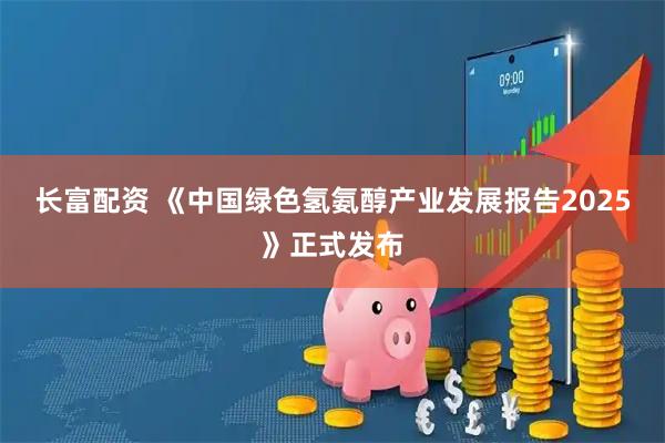 长富配资 《中国绿色氢氨醇产业发展报告2025》正式发布