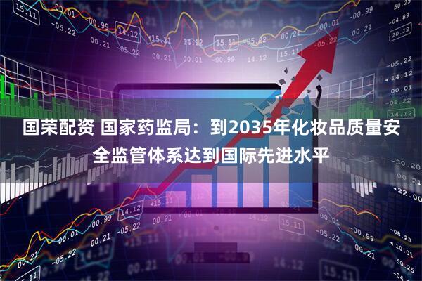 国荣配资 国家药监局：到2035年化妆品质量安全监管体系达到国际先进水平
