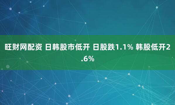 旺财网配资 日韩股市低开 日股跌1.1% 韩股低开2.6%