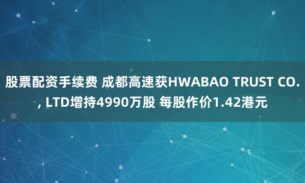 股票配资手续费 成都高速获HWABAO TRUST CO., LTD增持4990万股 每股作价1.42港元