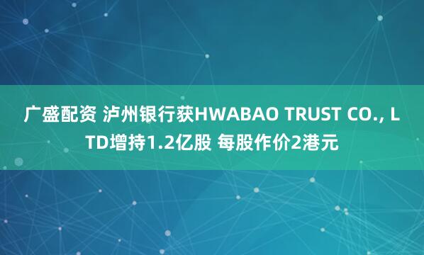 广盛配资 泸州银行获HWABAO TRUST CO., LTD增持1.2亿股 每股作价2港元