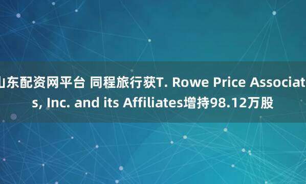 山东配资网平台 同程旅行获T. Rowe Price Associates, Inc. and its Affiliates增持98.12万股
