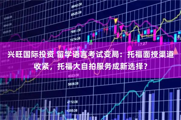 兴旺国际投资 留学语言考试变局：托福面授渠道收紧，托福大自拍服务成新选择？