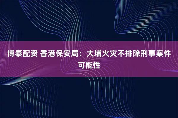 博泰配资 香港保安局：大埔火灾不排除刑事案件可能性