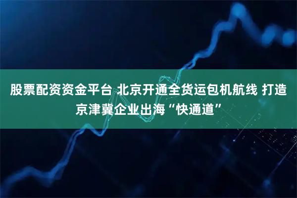 股票配资资金平台 北京开通全货运包机航线 打造京津冀企业出海“快通道”