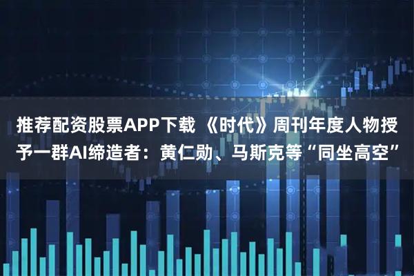 推荐配资股票APP下载 《时代》周刊年度人物授予一群AI缔造者：黄仁勋、马斯克等“同坐高空”