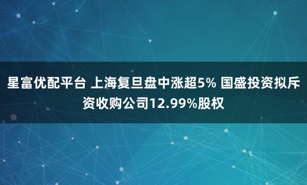 星富优配平台 上海复旦盘中涨超5% 国盛投资拟斥资收购公司12.99%股权