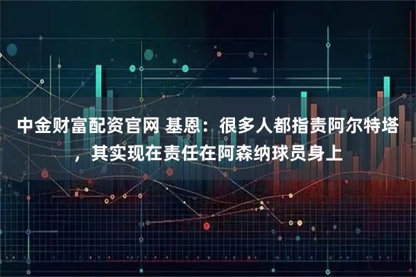 中金财富配资官网 基恩：很多人都指责阿尔特塔，其实现在责任在阿森纳球员身上