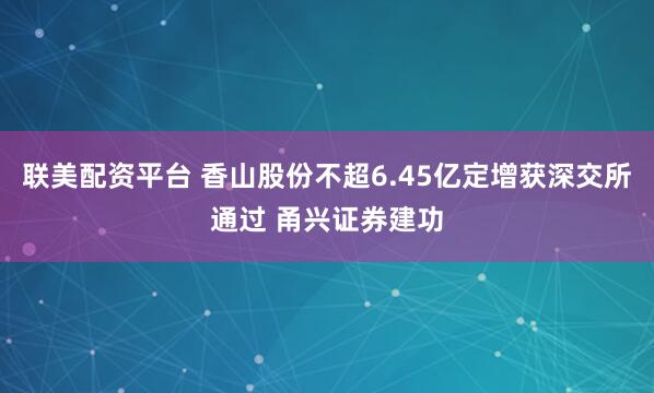 联美配资平台 香山股份不超6.45亿定增获深交所通过 甬兴证券建功