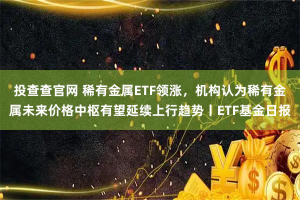 投查查官网 稀有金属ETF领涨，机构认为稀有金属未来价格中枢有望延续上行趋势丨ETF基金日报