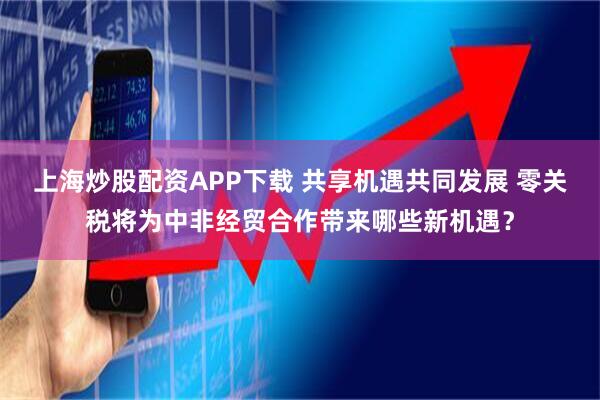 上海炒股配资APP下载 共享机遇共同发展 零关税将为中非经贸合作带来哪些新机遇？