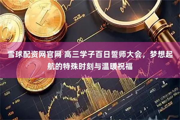 雪球配资网官网 高三学子百日誓师大会，梦想起航的特殊时刻与温暖祝福
