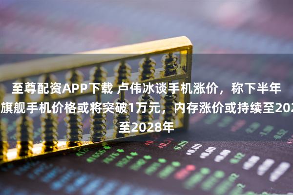 至尊配资APP下载 卢伟冰谈手机涨价，称下半年国产旗舰手机价格或将突破1万元，内存涨价或持续至2028年