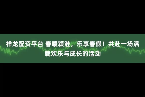 祥龙配资平台 春暖颍淮，乐享春假！共赴一场满载欢乐与成长的活动