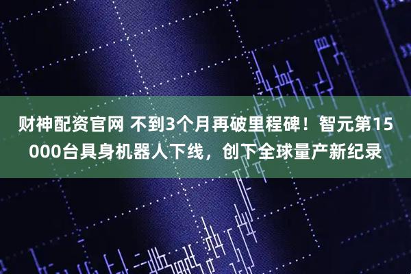 财神配资官网 不到3个月再破里程碑！智元第15000台具身机器人下线，创下全球量产新纪录