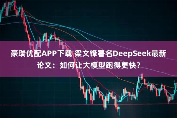 豪瑞优配APP下载 梁文锋署名DeepSeek最新论文：如何让大模型跑得更快？