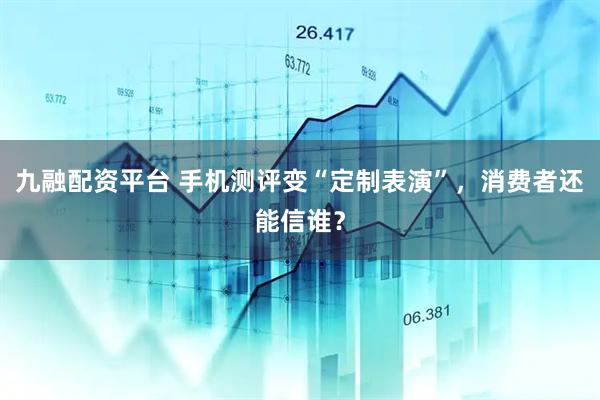 九融配资平台 手机测评变“定制表演”，消费者还能信谁？